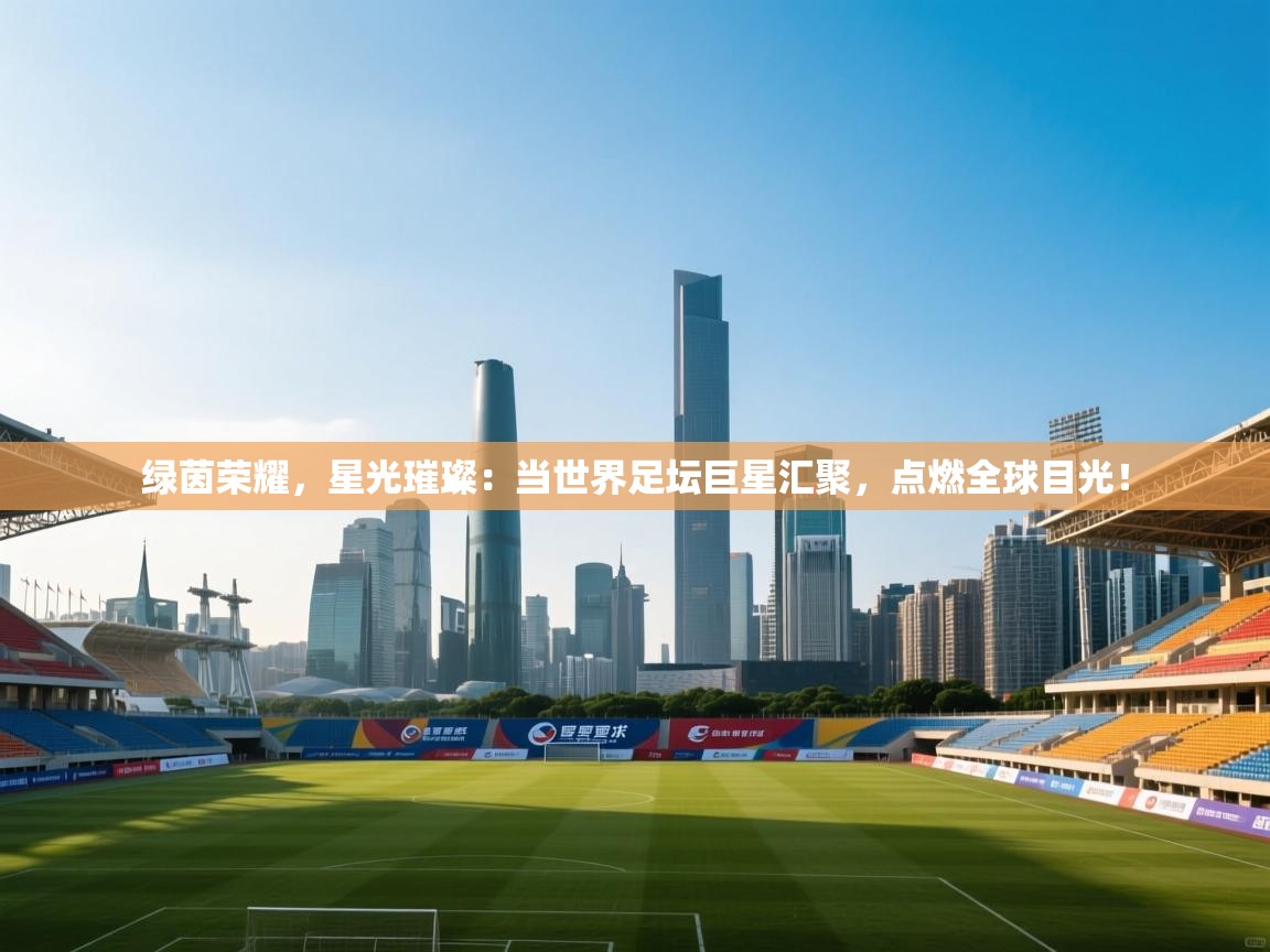 绿茵荣耀，星光璀璨：当世界足坛巨星汇聚，点燃全球目光！  第1张